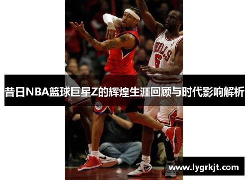 昔日NBA篮球巨星Z的辉煌生涯回顾与时代影响解析